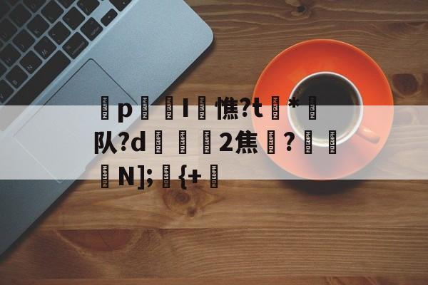 爱游戏APP-p迍I閏憔?t槒*潵队?d隟2焦註?N];儬{+的简单介绍